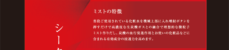 普段ご使用されている化粧水を機械上部に入れ噴水ボタンを押すだけで高濃な生炭酸ガスとの融合で理想的な微粒子ミスト作りだし、炭酸の血行促進作用とのお使いの化粧品などに含まれる有効成分の浸透力を高めます。