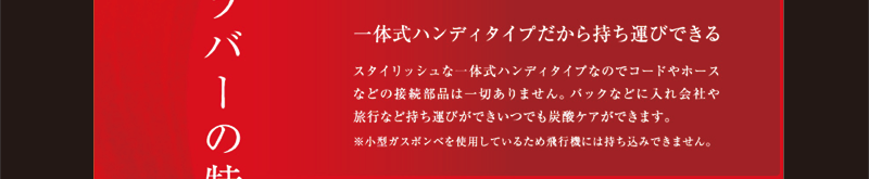 スタイリッシュな一体式ハンディタイプなのでコードやホースなどの接続部品は一切ありません。バックなどに入れ会社や旅行など持ち運びができいつでも炭酸ケアができます。