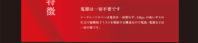 シークレットラバーは電気を一切使わず、1Mpaの高いガスの圧力で超微粒子ミストを噴射する構造なので電池・電源などは一切不要です。